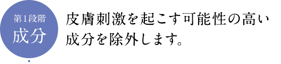 第１段階成分 皮膚刺激を起こす可能性の高い成分を除外します。