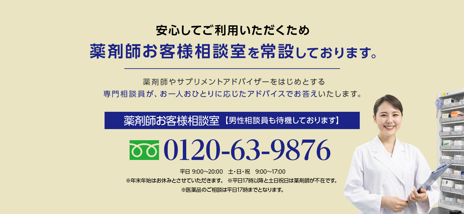 安心してご利用いただくため薬剤師お客様相談室を常設しております。薬剤師やサプリメントアドバイザーをはじめとする専門相談員が、お一人おひとりに応じたアドバイスでお答えいたします。薬剤師お客様相談室【男性相談員も待機しております】0120-63-9876 平日 9:00~20:00 土・日・祝 9:00~17:00 ※年末年始はお休みとさせていただきます。※平日17時以降と土日祝日は薬剤師が不在です。※医薬品のご相談は平日17時までとなります。