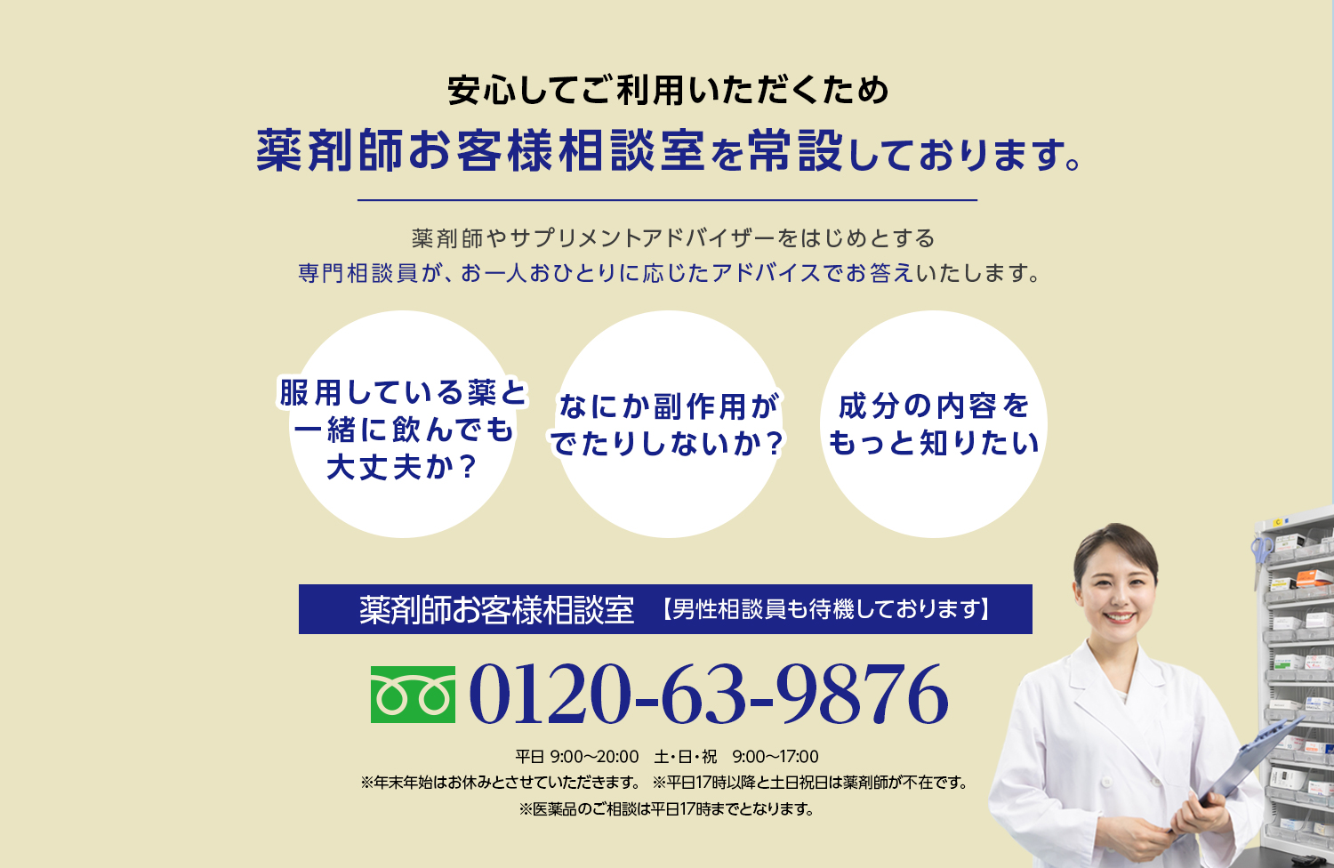 安心してご利用いただくため薬剤師お客様相談室を常設しております。薬剤師やサプリメントアドバイザーをはじめとする専門相談員が、お一人おひとりに応じたアドバイスでお答えいたします。服用している薬と一緒に飲んでも大丈夫か？ 何か副作用が出たりしないか？ 成分の内容をもっと知りたい 薬剤師お客様相談室【男性相談員も待機しております】0120-63-9876 平日 9:00~20:00 土・日・祝 9:00~17:00 ※年末年始はお休みとさせていただきます。※平日17時以降と土日祝日は薬剤師が不在です。※医薬品のご相談は平日17時までとなります。