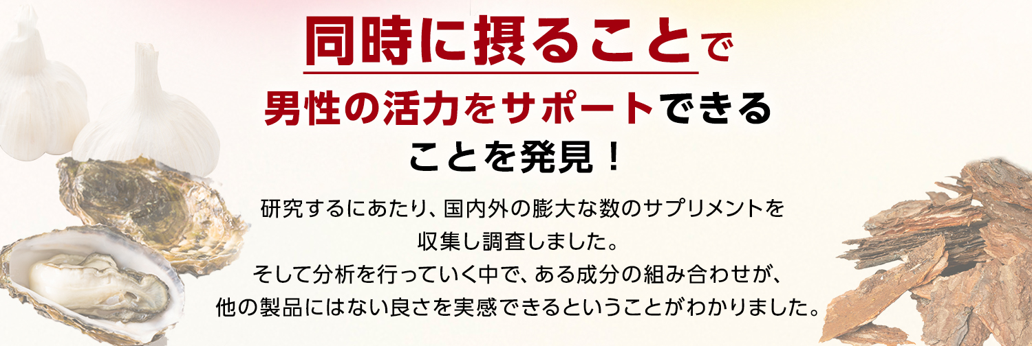 同時に摂ることで男性の活力をサポートできることを発見！研究するにあたり、国内外の膨大な数のサプリメントを収集し調査しました。そして分析を行っていく中で、ある成分の組み合わせが、他の製品にはない良さを実感できるということがわかりました。