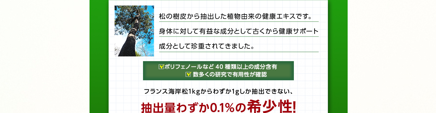 松の樹皮から抽出した植物由来の健康エキスです。身体に対して有益な成分として古くから健康サポート成分として珍重されてきました。ポリフェノールなど40種類以上の成分含有 数多くの研究で有用性が確認 フランス海岸松1kgからわずか1gしか抽出できない、抽出量わずか0.1%の希少性！