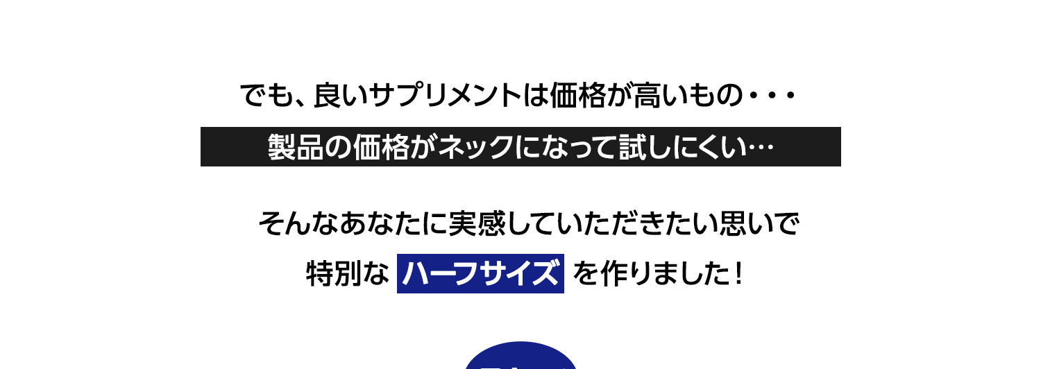 でも、良いサプリメントは価格が高いもの・・・製品の価格がネックになって試しにくい…そんなあなたに実感していただきたい思いで特別なハーフサイズを作りました！