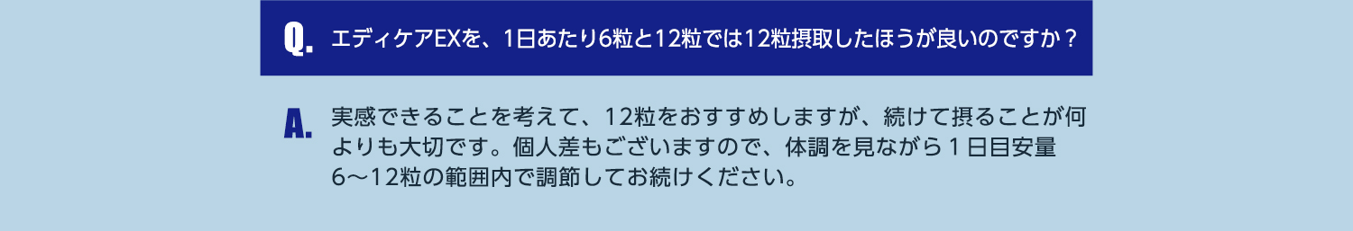 Q.エディケアEXを、1日あたり6粒と12粒では12粒摂取したほうが良いのですか？ A.実感できることを考えて、12粒をおすすめしますが、続けて摂ることが何よりも大切です。個人差もございますので、体調を見ながら1日目安量6~12粒の範囲内で調節してお続けください。