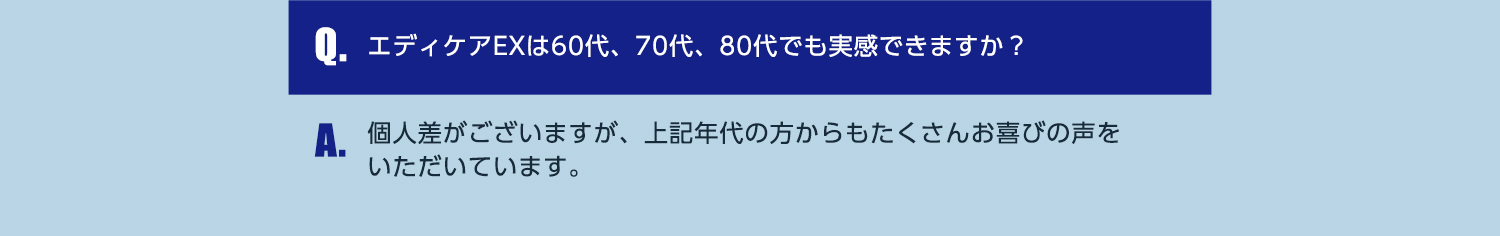 Q.エディケアEXは60代、70代、80代でも実感できますか？ A.個人差がございますが、上記年代の方からもたくさんお喜びの声をいただいています。