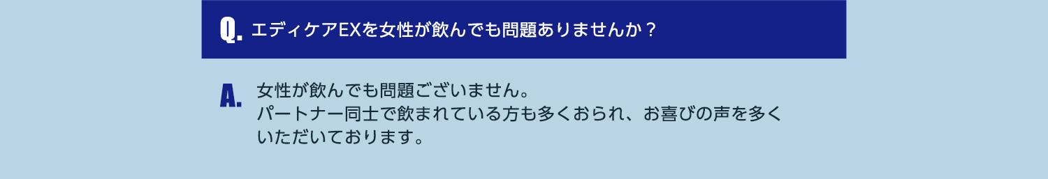 Q.エディケアEXを女性が飲んでも問題ありませんか？ A.女性が飲んでも問題ございません。パートナー同士で飲まれている方も多くおられ、お喜びの声を多くいただいております。