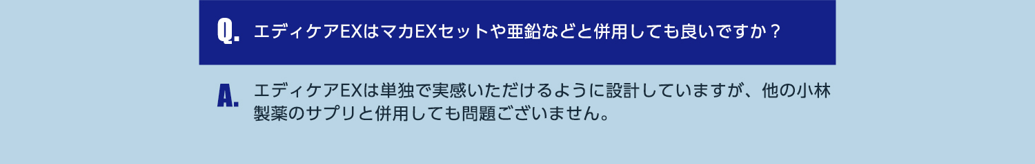 Q.エディケアEXはマカEXセットや亜鉛などと併用しても良いですか？ A.エディケアEXは単独で実感いただけるように設計していますが、他の小林製薬のサプリと併用しても問題ございません。