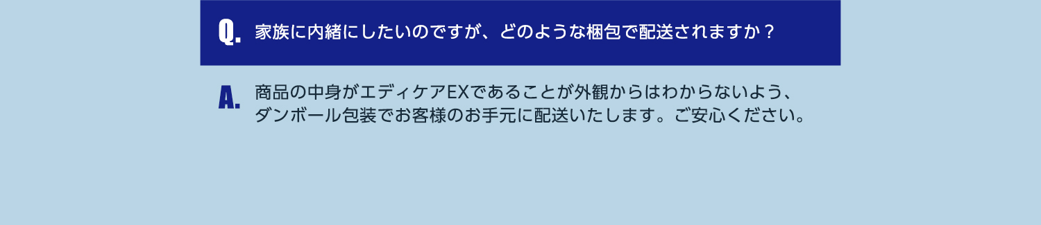 Q.家族に内緒にしたいのですが、どのような梱包で配送されますか？ A.商品の中身がエディケアEXであることが外観からはわからないよう、ダンボール包装でお客様のお手元に配送いたします。ご安心ください。