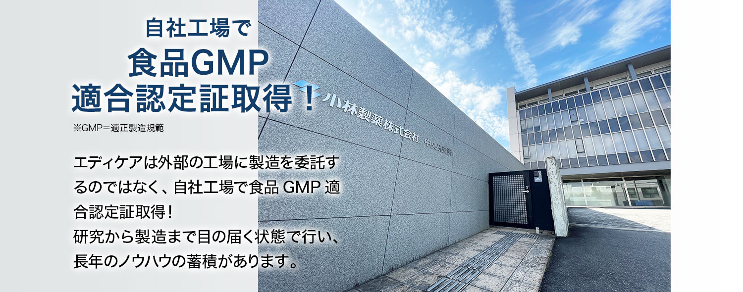 自社工場で食品GMP適合認定証取得！※GMP＝適正製造規範 エディケアは外部の工場に製造を委託するのではなく、自社工場で食品GMP適合認定証取得！研究から製造まで目の届く状態で行い、長年のノウハウの蓄積があります。