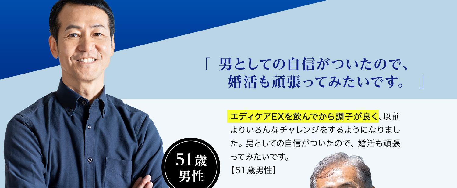 51歳 男性「男としての自信がついたので、婚活も頑張ってみたいです。」エディケアEXを飲んでから調子が良く、以前よりいろんなチャレンジをするようになりました。男としての自信がついたので、婚活も頑張ってみたいです。【51歳男性】