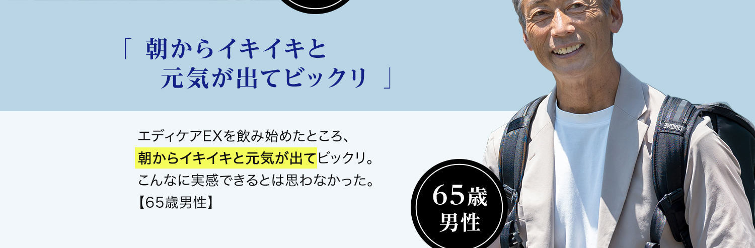 65歳 男性「朝からイキイキと元気が出てビックリ 」エディケアEXを飲み始めたところ、朝からイキイキと元気が出てビックリ。こんなに実感できるとは思わなかった。【65歳男性】