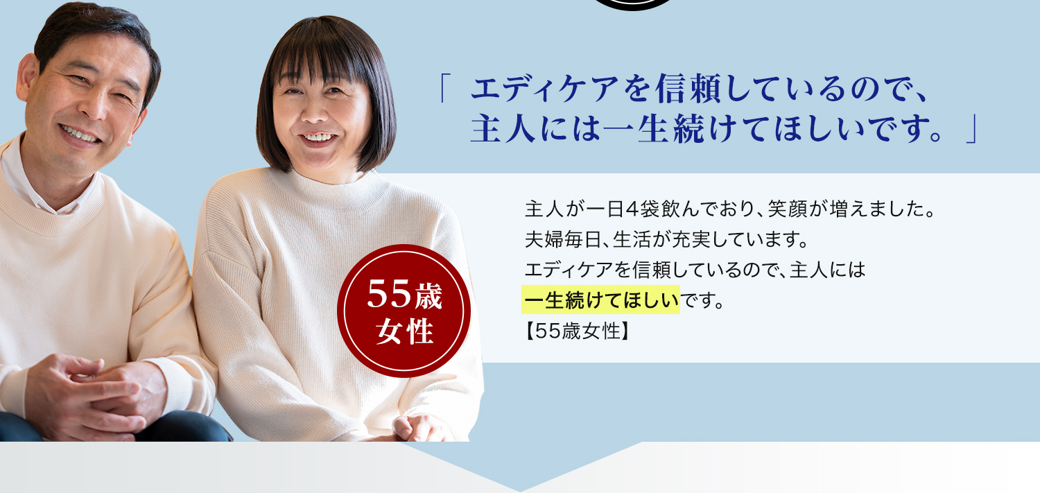 55歳 女性「エディケアを信頼しているので、主人には一生続けてほしいです。」主人が一日4袋飲んでおり、 笑顔が増えました。夫婦毎日、生活が充実しています。エディケアを信頼しているので、主人には一生続けてほしいです。【55歳女性】