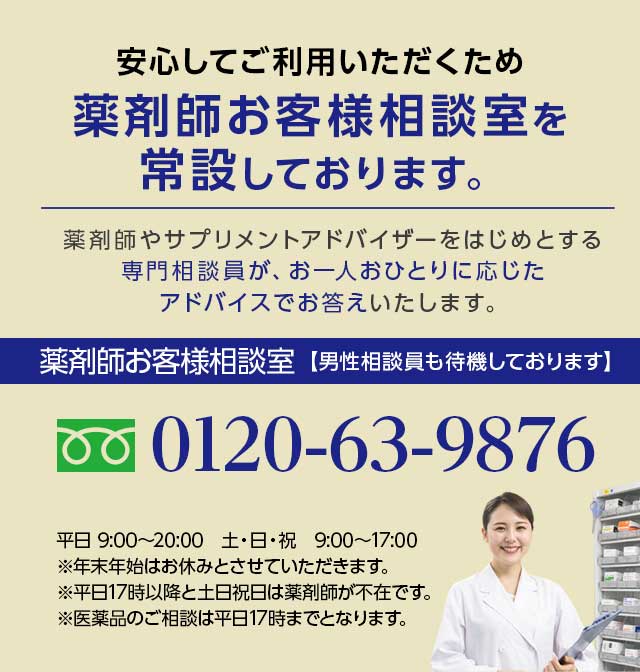 安心してご利用いただくため薬剤師お客様相談室を常設しております。薬剤師やサプリメントアドバイザーをはじめとする専門相談員が、お一人おひとりに応じたアドバイスでお答えいたします。薬剤師お客様相談室【男性相談員も待機しております】0120-63-9876 平日 9:00~20:00 土・日・祝 9:00~17:00 ※年末年始はお休みとさせていただきます。※平日17時以降と土日祝日は薬剤師が不在です。※医薬品のご相談は平日17時までとなります。