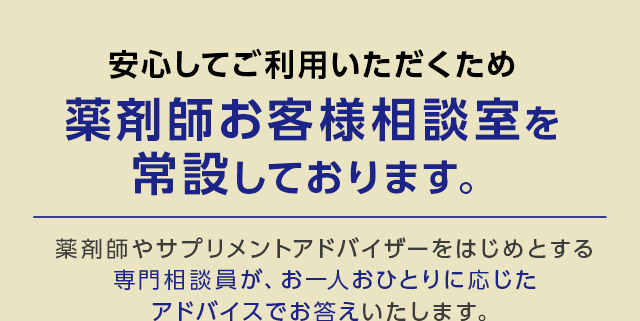 安心してご利用いただくため薬剤師お客様相談室を常設しております。薬剤師やサプリメントアドバイザーをはじめとする専門相談員が、お一人おひとりに応じたアドバイスでお答えいたします。