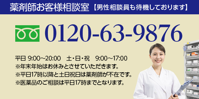 薬剤師お客様相談室【男性相談員も待機しております】0120-63-9876 平日 9:00~20:00 土・日・祝 9:00~17:00 ※年末年始はお休みとさせていただきます。※平日17時以降と土日祝日は薬剤師が不在です。※医薬品のご相談は平日17時までとなります。