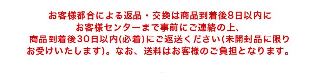 お客様都合による返品・交換は商品到着後8日以内にお客様センターまで事前にご連絡の上、商品到着後30日以内(必着)にご返送ください(未開封品に限りお受けいたします)。なお、送料はお客様のご負担となります。