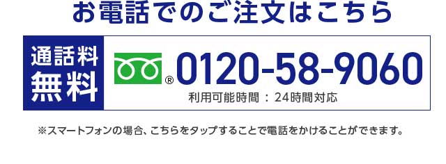 お電話でのご注文はこちら 0120-58-9060 通話料無料 利用可能時間：24時間対応 ※スマートフォンの場合、こちらをタップすることで電話をかけることができます。