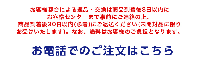 お客様都合による返品・交換は商品到着後8日以内にお客様センターまで事前にご連絡の上、商品到着後30日以内(必着)にご返送ください(未開封品に限りお受けいたします)。なお、送料はお客様のご負担となります。 お電話でのご注文はこちら