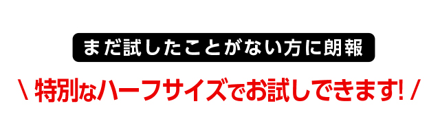 まだ試したことがない方に朗報 特別なハーフサイズでお試しできます！