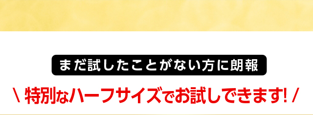 まだ試したことがない方に朗報 特別なハーフサイズでお試しできます！