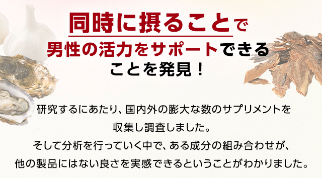 同時に摂ることで男性の活力をサポートできることを発見！研究するにあたり、国内外の膨大な数のサプリメントを収集し調査しました。そして分析を行っていく中で、ある成分の組み合わせが、他の製品にはない良さを実感できるということがわかりました。