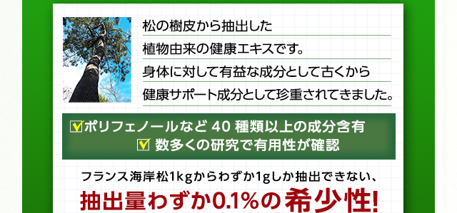 松の樹皮から抽出した植物由来の健康エキスです。身体に対して有益な成分として古くから健康サポート成分として珍重されてきました。ポリフェノールなど40種類以上の成分含有 数多くの研究で有用性が確認 フランス海岸松1kgからわずか1gしか抽出できない、抽出量わずか0.1%の希少性！