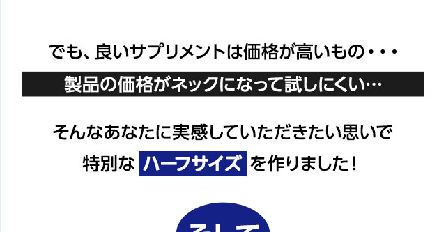 でも、良いサプリメントは価格が高いもの・・・製品の価格がネックになって試しにくい…そんなあなたに実感していただきたい思いで特別な ハーフサイズ を作りました！