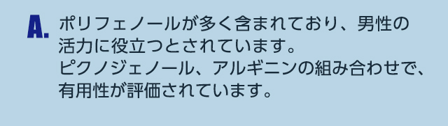 A.ポリフェノールが多く含まれており、男性の活力に役立つとされています。ピクノジェノール、アルギニンの組み合わせで、有用性が評価されています。