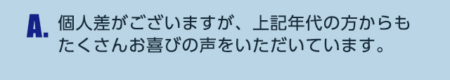 A.個人差がございますが、上記年代の方からもたくさんお喜びの声をいただいています。