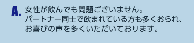 A.女性が飲んでも問題ございません。パートナー同士で飲まれている方も多くおられ、お喜びの声を多くいただいております。