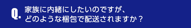 Q.家族に内緒にしたいのですが、どのような梱包で配送されますか？