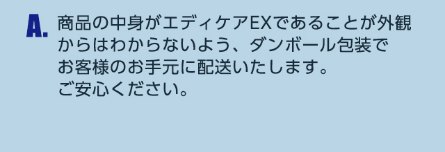 A.商品の中身がエディケアEXであることが外観からはわからないよう、ダンボール包装でお客様のお手元に配送いたします。ご安心ください。