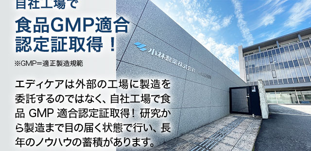 自社工場で食品GMP適合認定証取得！※GMP＝適正製造規範 エディケアは外部の工場に製造を委託するのではなく、自社工場で食品GMP適合認定証取得！研究から製造まで目の届く状態で行い、長年のノウハウの蓄積があります。