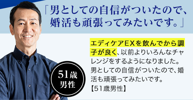 51歳 男性「男としての自信がついたので、婚活も頑張ってみたいです。」エディケアEXを飲んでから調子が良く、以前よりいろんなチャレンジをするようになりました。男としての自信がついたので、婚活も頑張ってみたいです。【51歳男性】