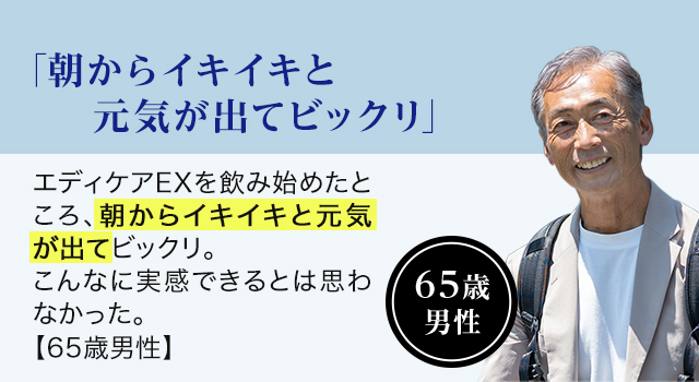 65歳 男性「朝からイキイキと元気が出てビックリ 」エディケアEXを飲み始めたところ、朝からイキイキと元気が出てビックリ。こんなに実感できるとは思わなかった。【65歳男性】