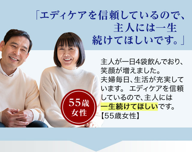 「エディケアを信頼しているので、主人には一生続けてほしいです。」主人が一日4袋飲んでおり、笑顔が増えました。夫婦毎日、生活が充実しています。エディケアを信頼しているので、主人には一生続けてほしいです。【55歳女性】