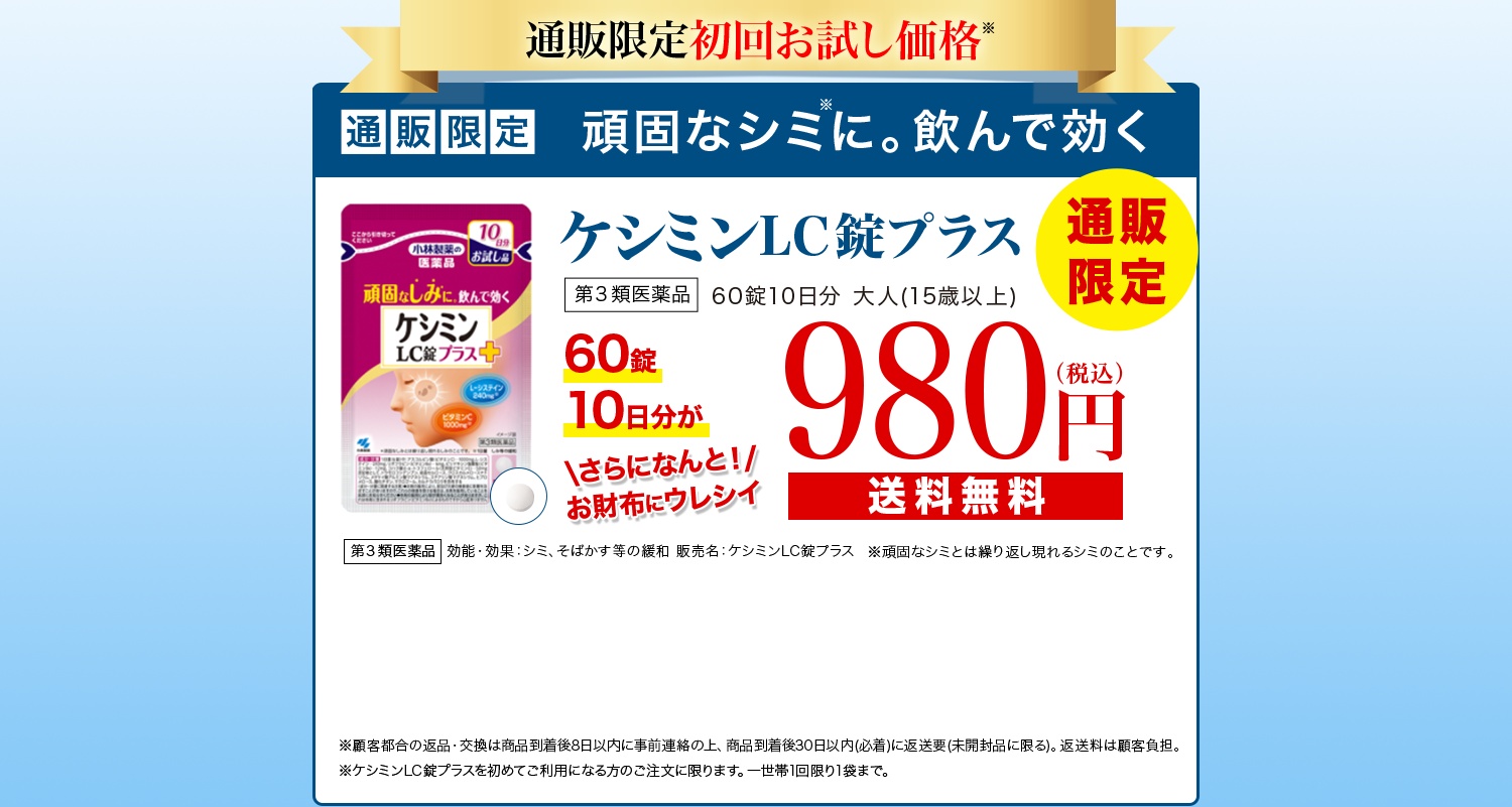 通販限定初回お試し価格 通販限定 頑固なシミに。飲んで効くケシミンLC錠プラス 第3類医薬品 通販限定 60錠10日分 大人(15歳以上) 60錠10日分が980円(税込) さらになんと！お財布にウレシイ送料無料 第3類医薬品 効能・効果：シミ、そばかす等の緩和 販売名：ケシミンLC錠プラス ※頑固なシミとは繰り返し現れるシミのことです。 ※返品・交換は商品到着後30日以内(商品の中身があるものに限る)。 お客様都合の場合、返送料はお客様のご負担となります。