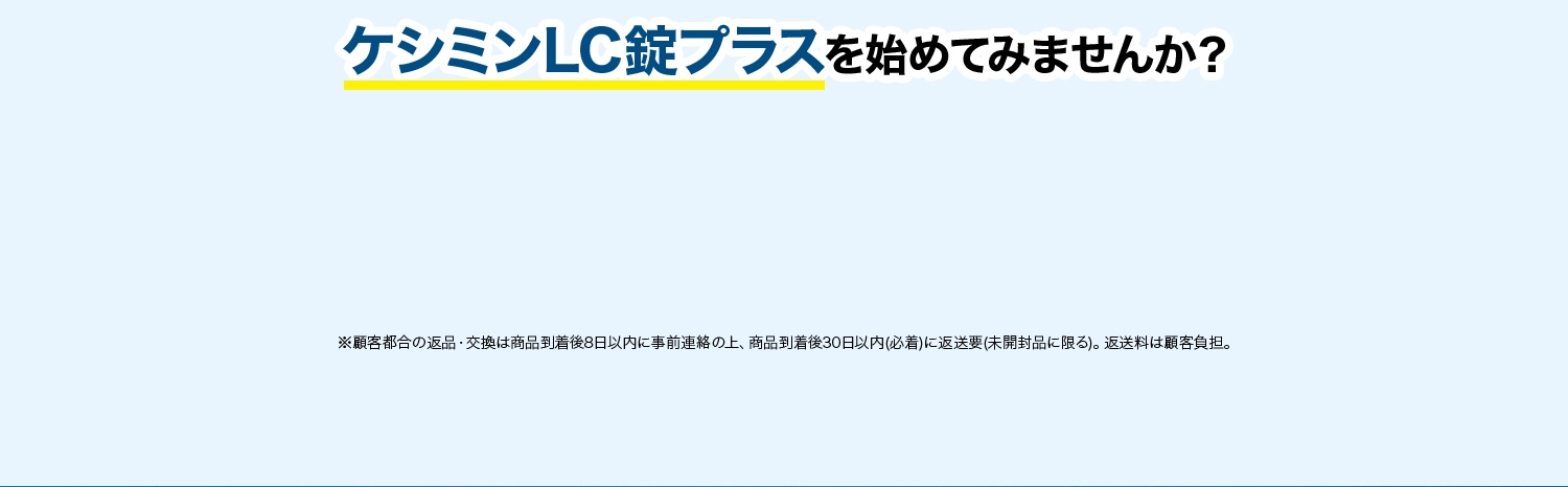 ケシミンLC錠プラスを始めてみませんか？ ※返品・交換は商品到着後30日以内(商品の中身があるものに限る)。 お客様都合の場合、返送料はお客様のご負担となります。