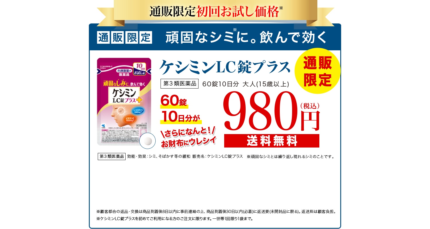 通販限定初回お試し価格 通販限定 頑固なシミに。飲んで効くケシミンLC錠プラス 第3類医薬品 通販限定 60錠10日分 大人(15歳以上) 60錠10日分が980円(税込) さらになんと！お財布にウレシイ送料無料 第3類医薬品 効能・効果：シミ、そばかす等の緩和 販売名：ケシミンLC錠プラス ※頑固なシミとは繰り返し現れるシミのことです。 ※返品・交換は商品到着後30日以内(商品の中身があるものに限る)。 お客様都合の場合、返送料はお客様のご負担となります。