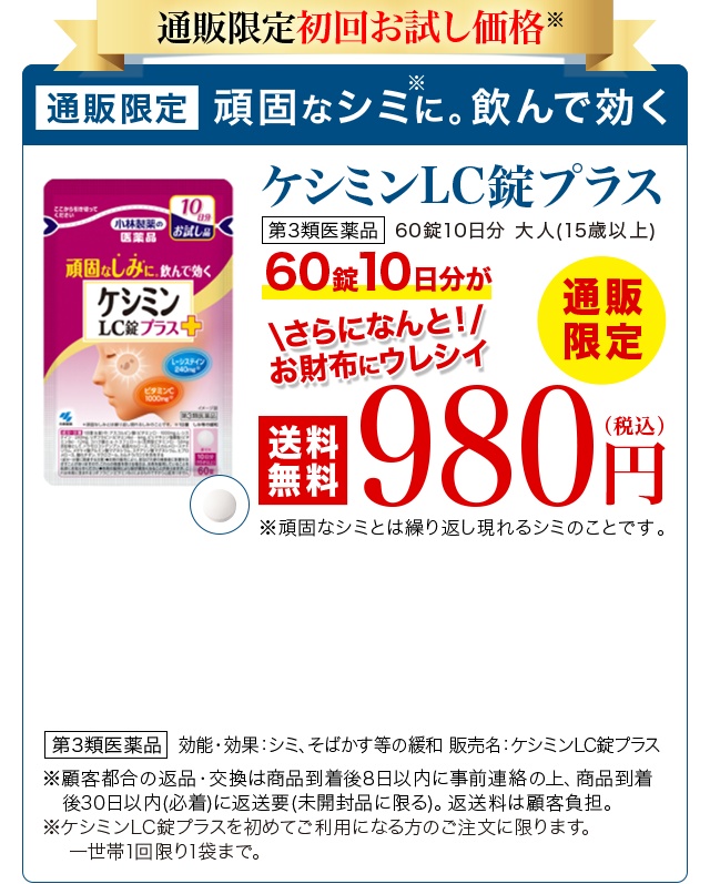 通販限定初回お試し価格 通販限定 頑固なシミに。飲んで効くケシミンLC錠プラス 第3類医薬品 通販限定 60錠10日分 大人(15歳以上) 60錠10日分が980円(税込) さらになんと！お財布にウレシイ送料無料 第3類医薬品 効能・効果：シミ、そばかす等の緩和 販売名：ケシミンLC錠プラス ※頑固なシミとは繰り返し現れるシミのことです。 ※返品・交換は商品到着後30日以内(商品の中身があるものに限る)。 お客様都合の場合、返送料はお客様のご負担となります。