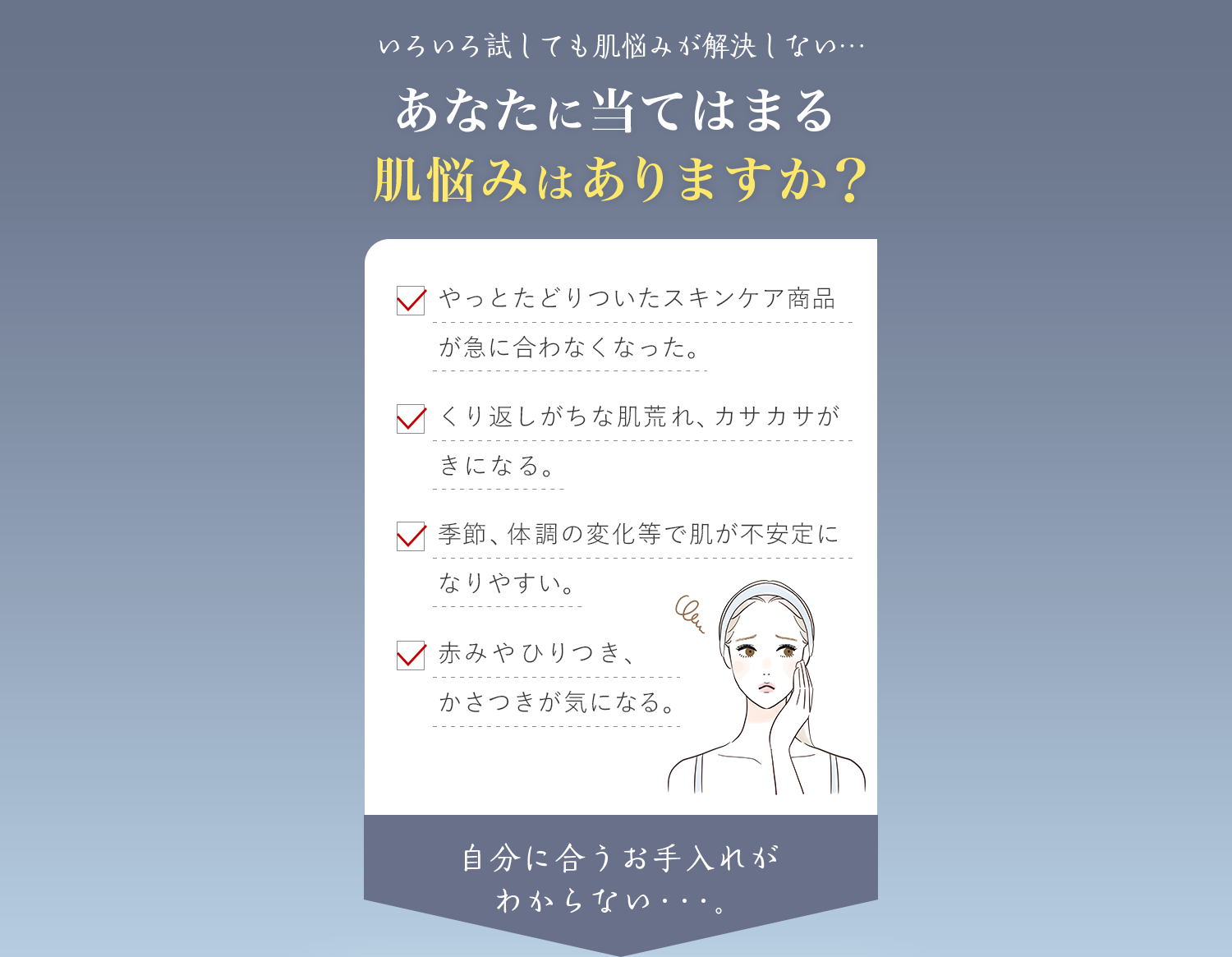 いろいろ試しても肌悩みが解決しない…あなたに当てはまる肌悩みはありますか？・やっとたどりついたスキンケア商品が急に合わなくなった。・くり返しがちな肌荒れ、カサカサがきになる。・季節、体調の変化等で肌が不安定になりやすい。・赤みやひりつき、かさつきが気になる。自分に合うお手入れが わからない・・・。