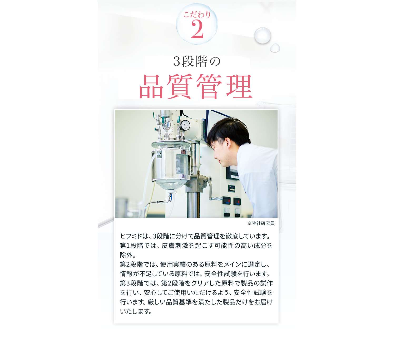 こだわり2　3段階の品質管理　ヒフミドは、3段階に分けて品質管理を徹底しています。第1段階では、皮膚刺激を起こす可能性の高い成分を除外。第2段階では、使用実績のある原料をメインに選定し、情報が不足している原料では、安全性試験を行います。第3段階では、第2段階をクリアした原料で製品の試作を行い、安心してご使用いただけるよう、安全性試験を行います。厳しい品質基準を満たした製品だけをお届けいたします。