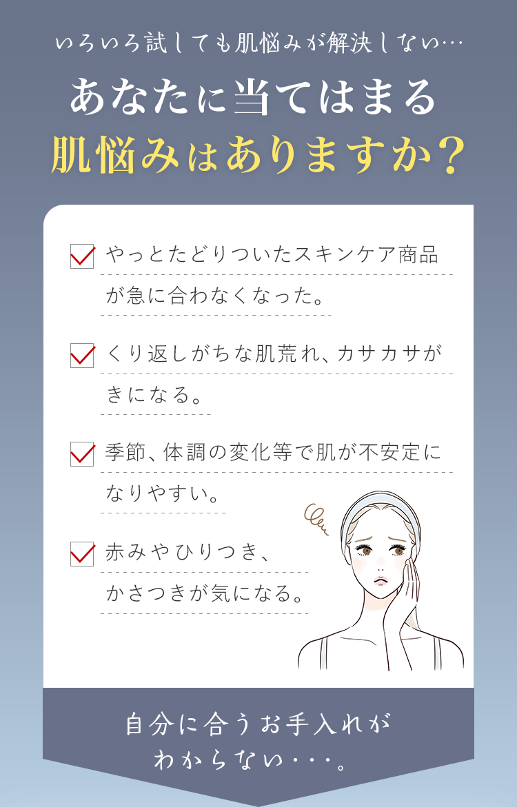 いろいろ試しても肌悩みが解決しない…あなたに当てはまる肌悩みはありますか？・やっとたどりついたスキンケア商品が急に合わなくなった。・くり返しがちな肌荒れ、カサカサがきになる。・季節、体調の変化等で肌が不安定になりやすい。・赤みやひりつき、かさつきが気になる。自分に合うお手入れが わからない・・・。