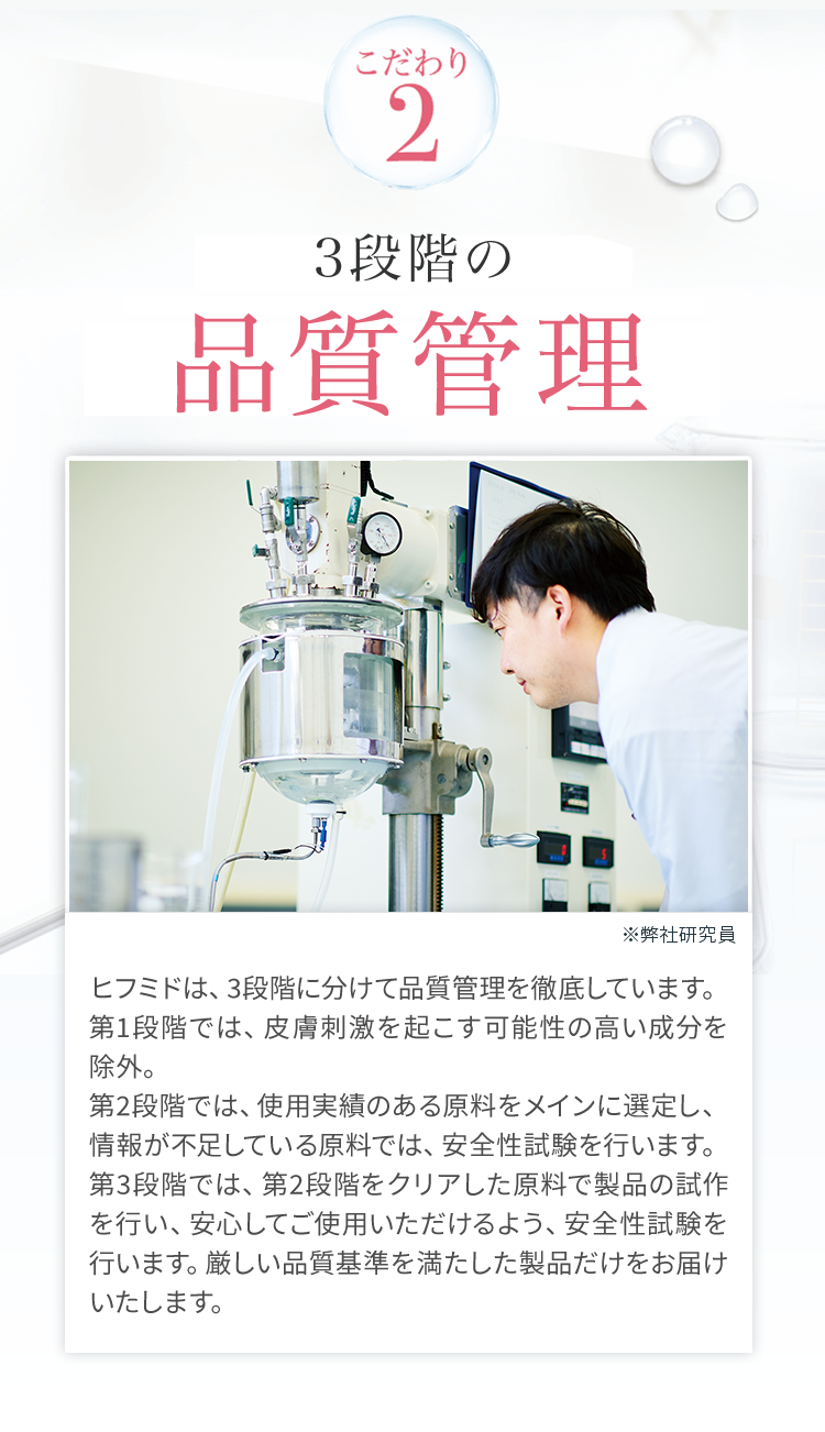 こだわり2　3段階の品質管理　ヒフミドは、3段階に分けて品質管理を徹底しています。第1段階では、皮膚刺激を起こす可能性の高い成分を除外。第2段階では、使用実績のある原料をメインに選定し、情報が不足している原料では、安全性試験を行います。第3段階では、第2段階をクリアした原料で製品の試作を行い、安心してご使用いただけるよう、安全性試験を行います。厳しい品質基準を満たした製品だけをお届けいたします。