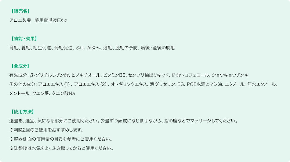 【販売名】アロエ製薬 薬用育毛液EXα 【効能・効果】育毛、養毛、毛生促進、ふけ、かゆみ、薄毛、脱毛の予防、病後・産後の脱毛 【全成分】有効成分:β-グリチルレチン酸、ヒノキチオール、ビタミンB6、センブリ抽出リキッド、酢酸トコフェロール、ショウキョウチンキ その他の成分:アロエエキス（1）、アロエエキス（2）、オトギリソウエキス、濃グリセリン、BG、POE水添ヒマシ油、エタノール、無水エタノール、メントール、クエン酸、クエン酸Na 【使用方法】適量を、適宜、気になる部分にご使用ください。少量ずつ頭皮になじませながら、指の腹などでマッサージしてください。※朝晩2回のご使用をおすすめします。※容器側面の使用量の目安を参考ご使用ください。※洗髪後は水気をよくふき取ってからご使用ください。 ご注文受付日より1週間後でお届けします。1回のご注文金額3,000円（割引前・税抜）以上は送料無料、3,000円（割引前・税抜）未満の場合は、送料330円（税込）をご負担いただきます。返品・交換は商品到着後30日以内（商品の中身があるものに限る）。お客様都合の場合、返送料はお客様のご負担となります。「定期お届け便」を変更・中止・解約する場合、次回お届け日の10日前までにお電話またはオンラインショップのマイページからのお手続きが必要です。