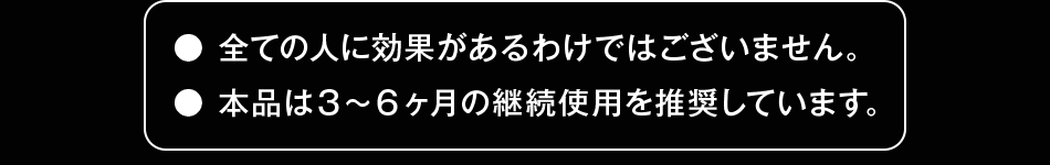 ●全ての人に効果があるわけではございません。●本品は3～6ヵ月の継続使用を推奨しています。