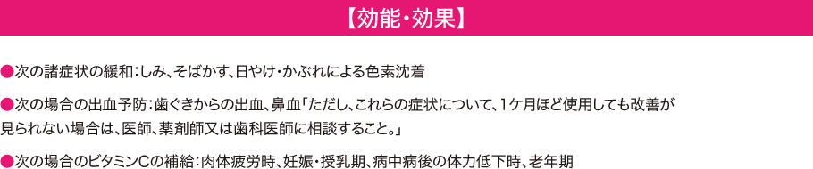 【効能・効果】　●次の諸症状の緩和：しみ、そばかす、日やけ・かぶれによる色素沈着●次の場合の出血予防：歯ぐきからの出血、鼻血「ただし、これらの症状について、１ケ月ほど使用しても改善が見られない場合は、医師、薬剤師又は歯科医師に相談すること。」●次の場合のビタミンCの補給：肉体疲労時、妊娠・授乳期、病中病後の体力低下時、老年期