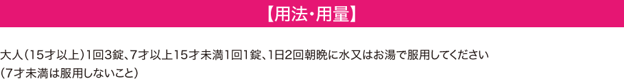 【用法・用量】　大人（15才以上）1回3錠、7歳以上15歳未満1回1錠、1日2回朝晩に水またはお湯で服用してください（7才未満は服用しないこと）