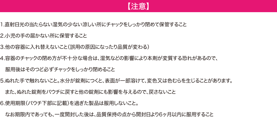 【注意】　1.直射日光の当たらない湿気の少ない涼しい所にチャックをしっかり閉めて保管すること　2.小児の手の届かない所に保管すること　3.他の容器に入れ替えないこと（誤用の原因になったり品質が変わる）　4.容器のチャックの閉め方が不十分な場合は、湿気などの影響により本剤が変質する恐れがあるので、服用後はそのつど必ずチャックをしっかり閉めること　5.ぬれた手で触れないこと。水分が錠剤につくと、表面が一部溶けて、変色または色むらが生じることがあります。またぬれた錠剤をパウチに戻すと他の錠剤にも影響を与えるので、戻さないこと　6.使用期限(パウチ下部に記載)を過ぎた製品は服用しないこと。なお期限内であっても、一度開封した後は、品質保持の点から開封日より6か月以内に服用すること