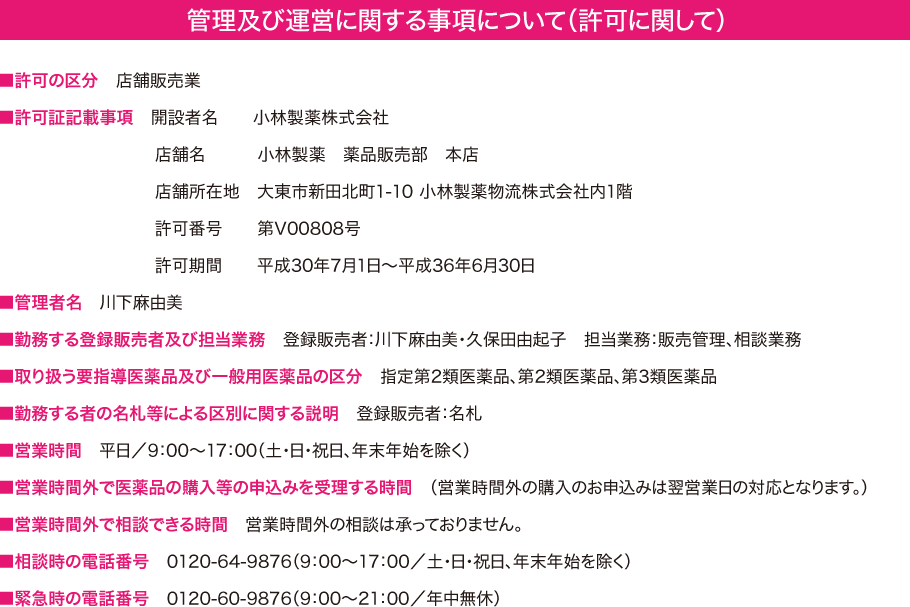 管理及び運営に関する事項について（許可に関して）　■許可の区分　店舗販売業　■許可証記載事項　開設者名　小林製薬株式会社　店舗名　小林製薬　薬品販売部　本店　店舗所在地　大東市新田北町1-10 小林製薬物流株式会社内1階　許可番号　　第V00808号　許可期間　　平成30年7月1日～平成36年6月30日　■管理者名　川下麻由美			  　■勤務する登録販売者及び担当業務　登録販売者：川下麻由美・久保田由起子			  　担当業務：販売管理、相談業務　■取り扱う要指導医薬品及び一般用医薬品の区分　指定第2類医薬品、第2類医薬品、第3類医薬品　■勤務する者の名札等による区別に関する説明　登録販売者：名札　■営業時間　平日／9：00?17：00（土・日・祝日、年末年始を除く）　■営業時間外で医薬品の購入等の申込みを受理する時間　（営業時間外の購入のお申込みは翌営業日の対応となります。）　■営業時間外で相談できる時間　営業時間外の相談は承っておりません。　■相談時の電話番号　0120-64-9876（9：00?17：00／土・日・祝日、年末年始を除く）　■緊急時の電話番号　0120-60-9876（9：00?21：00／年中無休）