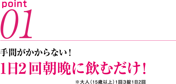 point01　手間がかからない! 1日2回朝晩に飲むだけ! ※大人(15歳以上)1回3錠1日2回